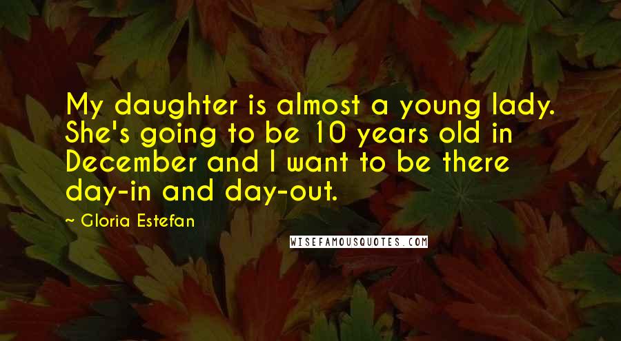 Gloria Estefan Quotes: My daughter is almost a young lady. She's going to be 10 years old in December and I want to be there day-in and day-out.