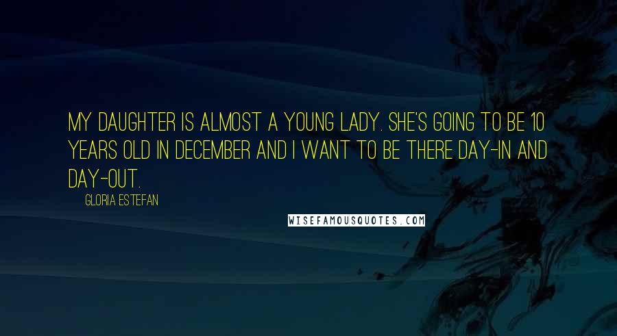 Gloria Estefan Quotes: My daughter is almost a young lady. She's going to be 10 years old in December and I want to be there day-in and day-out.