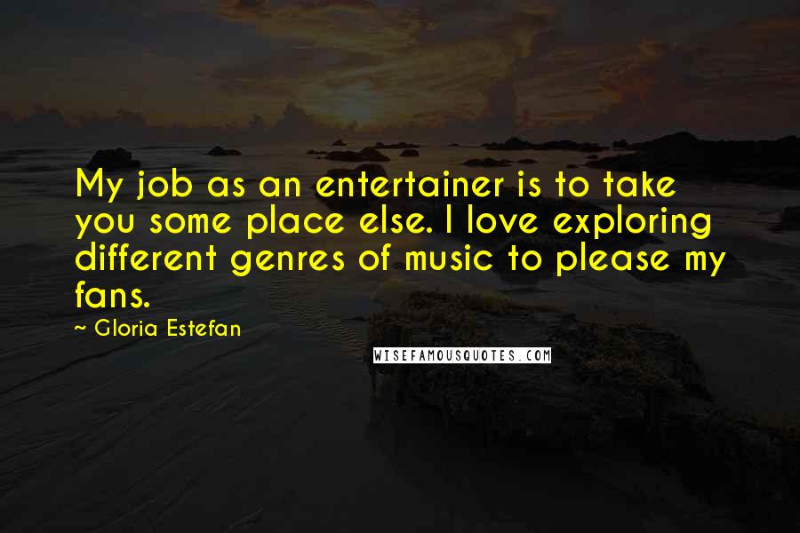 Gloria Estefan Quotes: My job as an entertainer is to take you some place else. I love exploring different genres of music to please my fans.