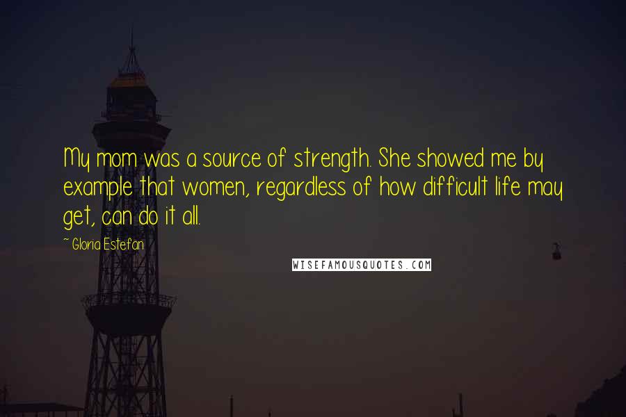 Gloria Estefan Quotes: My mom was a source of strength. She showed me by example that women, regardless of how difficult life may get, can do it all.