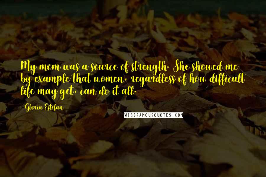 Gloria Estefan Quotes: My mom was a source of strength. She showed me by example that women, regardless of how difficult life may get, can do it all.