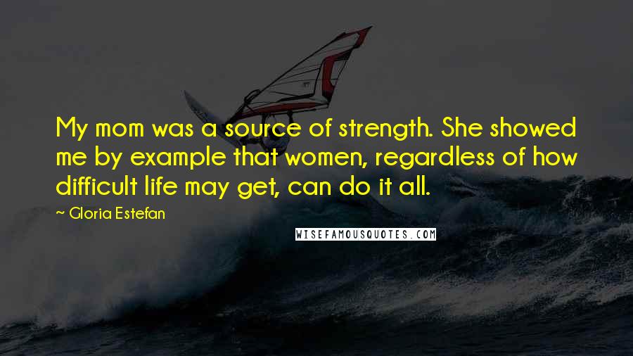 Gloria Estefan Quotes: My mom was a source of strength. She showed me by example that women, regardless of how difficult life may get, can do it all.