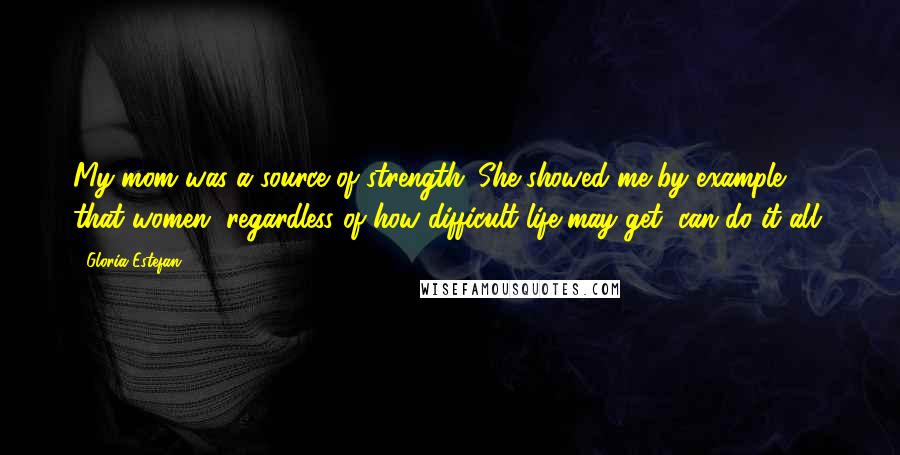 Gloria Estefan Quotes: My mom was a source of strength. She showed me by example that women, regardless of how difficult life may get, can do it all.