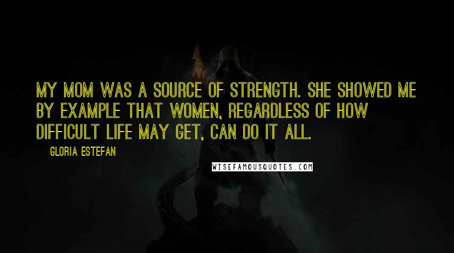 Gloria Estefan Quotes: My mom was a source of strength. She showed me by example that women, regardless of how difficult life may get, can do it all.