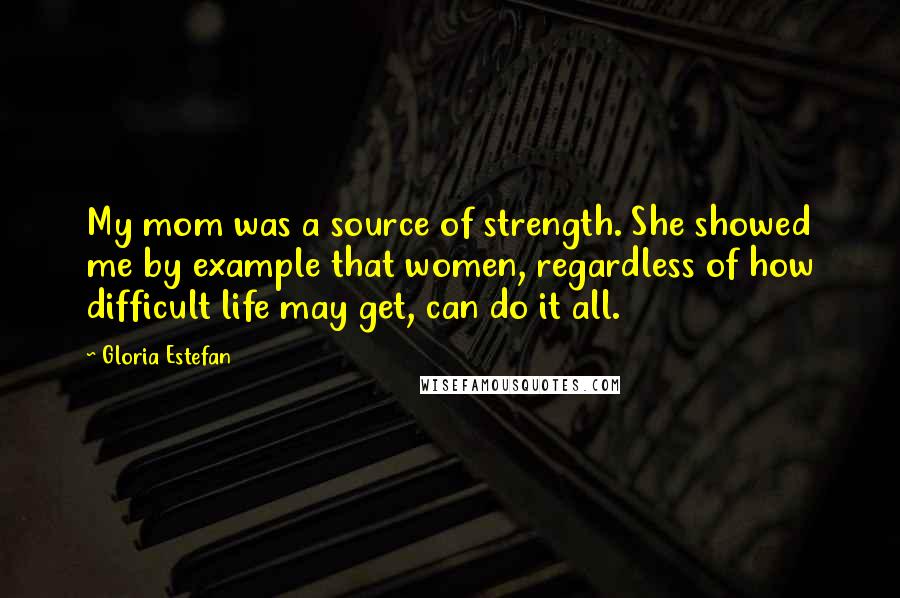 Gloria Estefan Quotes: My mom was a source of strength. She showed me by example that women, regardless of how difficult life may get, can do it all.