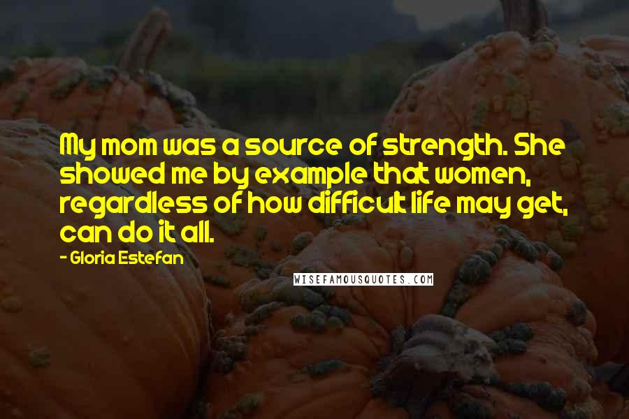Gloria Estefan Quotes: My mom was a source of strength. She showed me by example that women, regardless of how difficult life may get, can do it all.