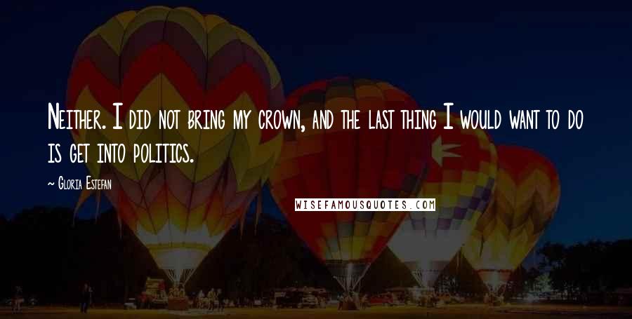 Gloria Estefan Quotes: Neither. I did not bring my crown, and the last thing I would want to do is get into politics.