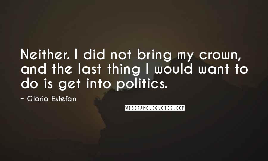 Gloria Estefan Quotes: Neither. I did not bring my crown, and the last thing I would want to do is get into politics.