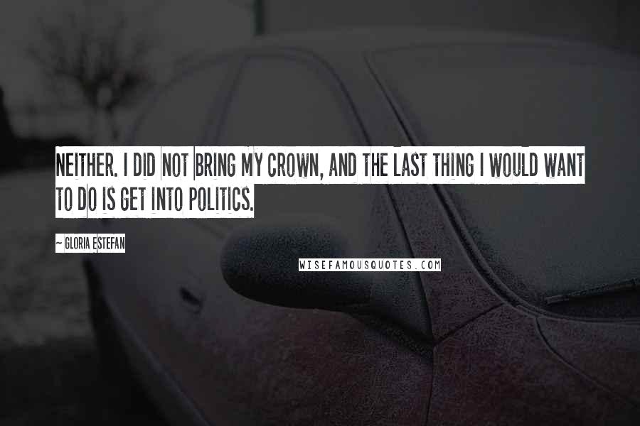 Gloria Estefan Quotes: Neither. I did not bring my crown, and the last thing I would want to do is get into politics.