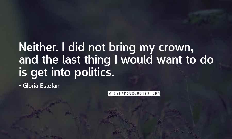 Gloria Estefan Quotes: Neither. I did not bring my crown, and the last thing I would want to do is get into politics.