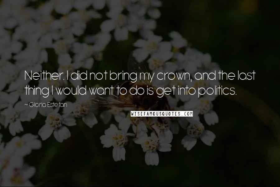 Gloria Estefan Quotes: Neither. I did not bring my crown, and the last thing I would want to do is get into politics.