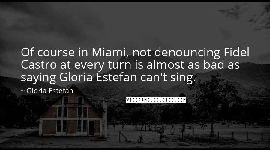 Gloria Estefan Quotes: Of course in Miami, not denouncing Fidel Castro at every turn is almost as bad as saying Gloria Estefan can't sing.