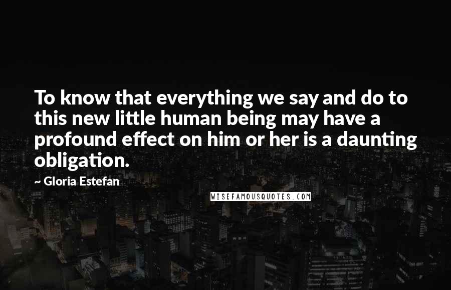 Gloria Estefan Quotes: To know that everything we say and do to this new little human being may have a profound effect on him or her is a daunting obligation.
