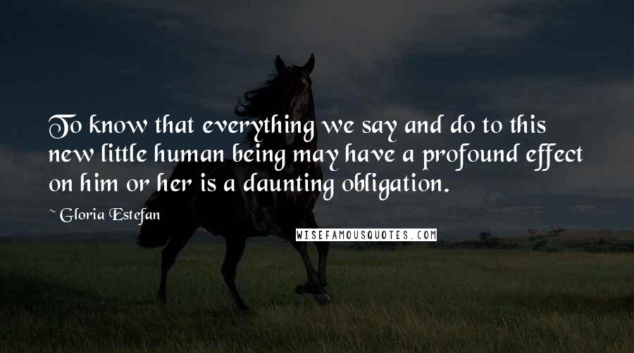 Gloria Estefan Quotes: To know that everything we say and do to this new little human being may have a profound effect on him or her is a daunting obligation.