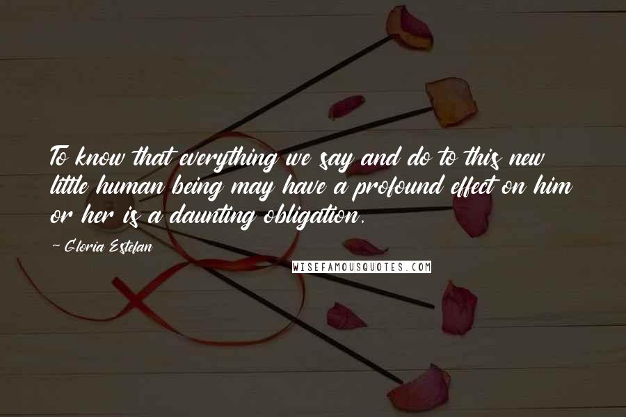 Gloria Estefan Quotes: To know that everything we say and do to this new little human being may have a profound effect on him or her is a daunting obligation.