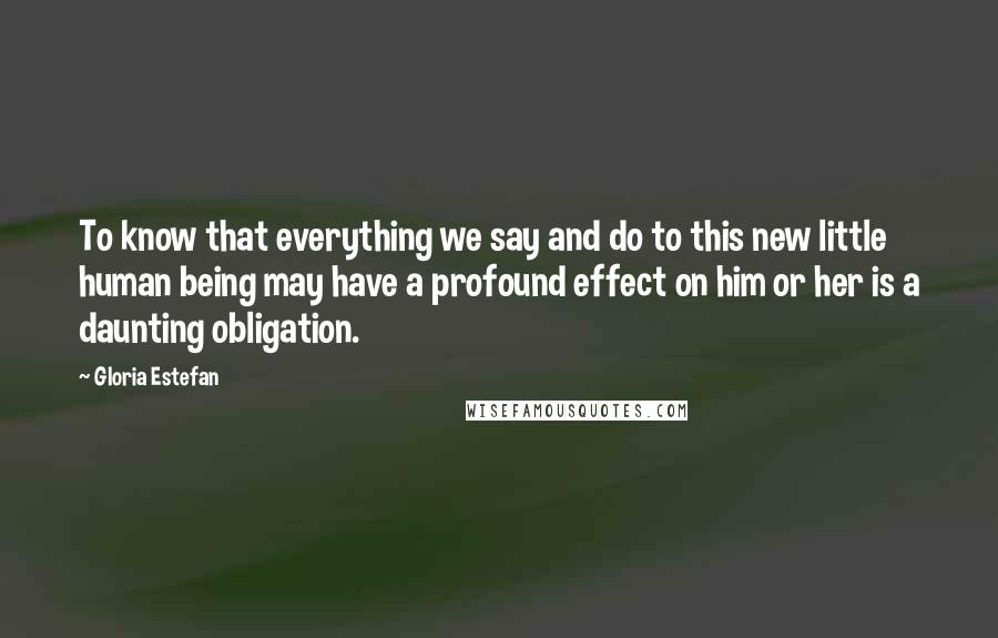 Gloria Estefan Quotes: To know that everything we say and do to this new little human being may have a profound effect on him or her is a daunting obligation.