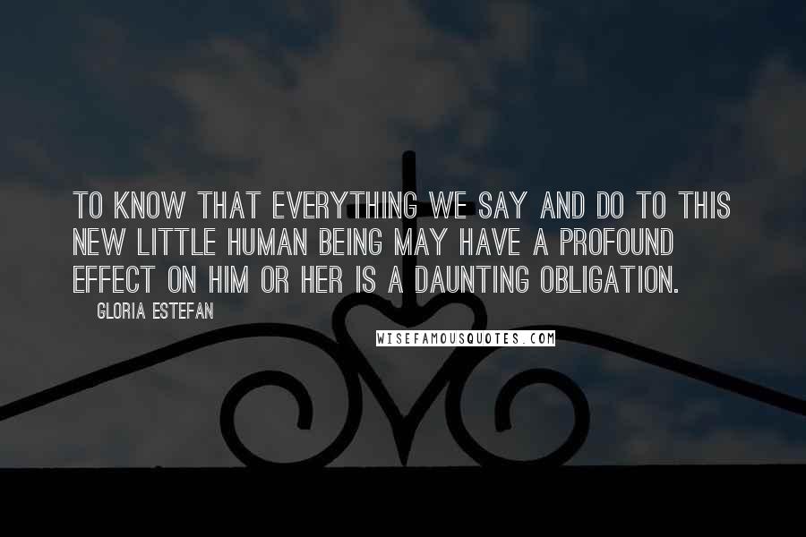 Gloria Estefan Quotes: To know that everything we say and do to this new little human being may have a profound effect on him or her is a daunting obligation.