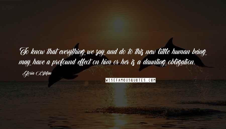 Gloria Estefan Quotes: To know that everything we say and do to this new little human being may have a profound effect on him or her is a daunting obligation.