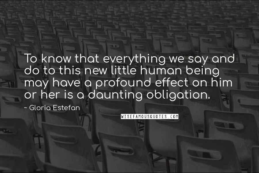 Gloria Estefan Quotes: To know that everything we say and do to this new little human being may have a profound effect on him or her is a daunting obligation.