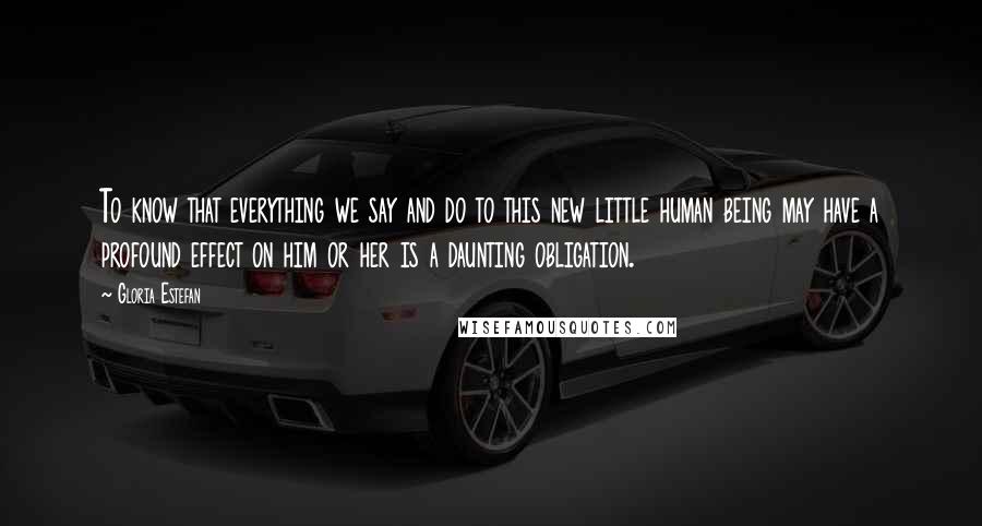 Gloria Estefan Quotes: To know that everything we say and do to this new little human being may have a profound effect on him or her is a daunting obligation.