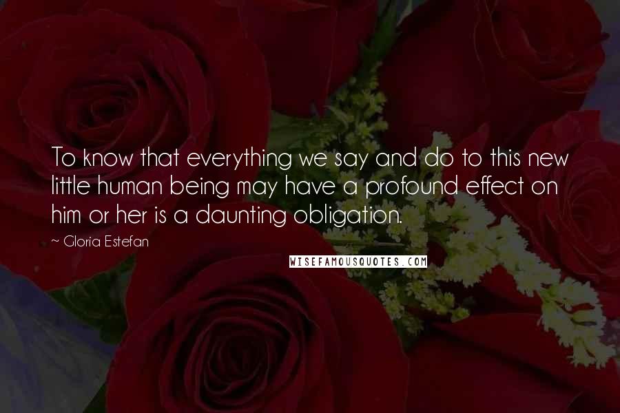 Gloria Estefan Quotes: To know that everything we say and do to this new little human being may have a profound effect on him or her is a daunting obligation.