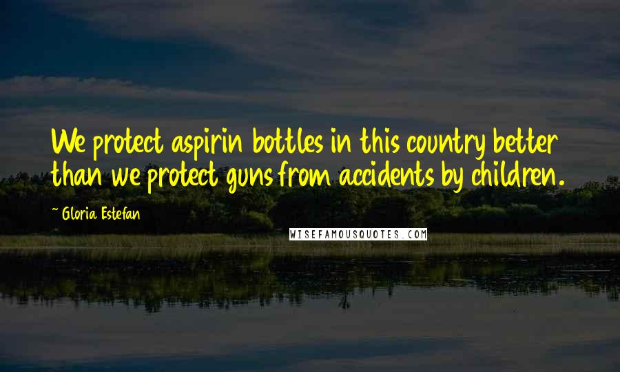 Gloria Estefan Quotes: We protect aspirin bottles in this country better than we protect guns from accidents by children.
