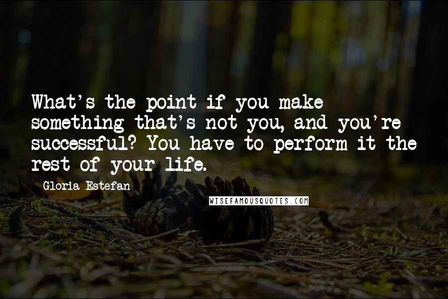 Gloria Estefan Quotes: What's the point if you make something that's not you, and you're successful? You have to perform it the rest of your life.