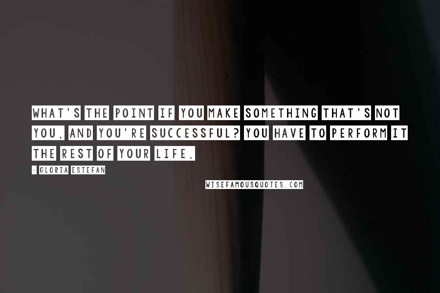 Gloria Estefan Quotes: What's the point if you make something that's not you, and you're successful? You have to perform it the rest of your life.