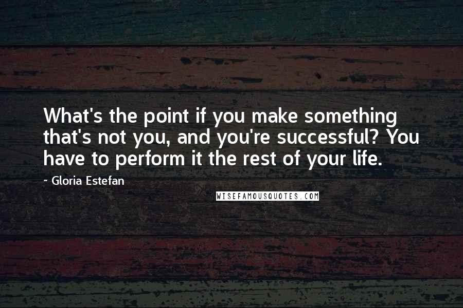 Gloria Estefan Quotes: What's the point if you make something that's not you, and you're successful? You have to perform it the rest of your life.