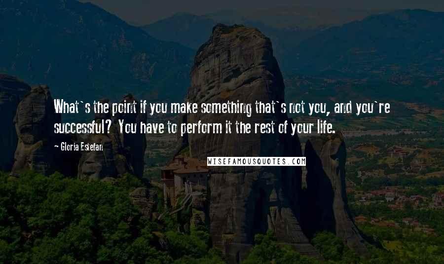 Gloria Estefan Quotes: What's the point if you make something that's not you, and you're successful? You have to perform it the rest of your life.