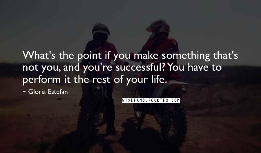 Gloria Estefan Quotes: What's the point if you make something that's not you, and you're successful? You have to perform it the rest of your life.