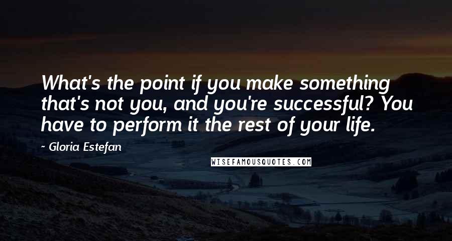 Gloria Estefan Quotes: What's the point if you make something that's not you, and you're successful? You have to perform it the rest of your life.