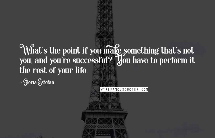 Gloria Estefan Quotes: What's the point if you make something that's not you, and you're successful? You have to perform it the rest of your life.