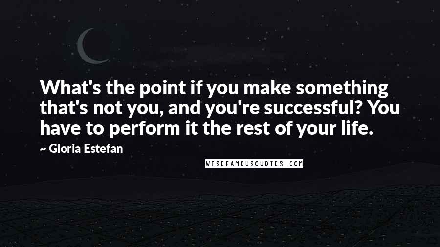 Gloria Estefan Quotes: What's the point if you make something that's not you, and you're successful? You have to perform it the rest of your life.