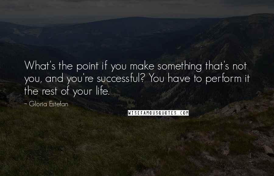 Gloria Estefan Quotes: What's the point if you make something that's not you, and you're successful? You have to perform it the rest of your life.