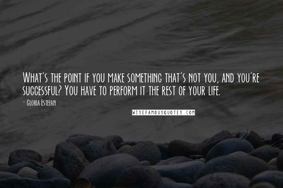 Gloria Estefan Quotes: What's the point if you make something that's not you, and you're successful? You have to perform it the rest of your life.