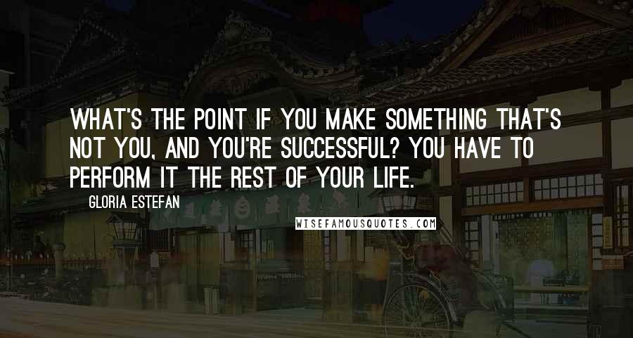 Gloria Estefan Quotes: What's the point if you make something that's not you, and you're successful? You have to perform it the rest of your life.