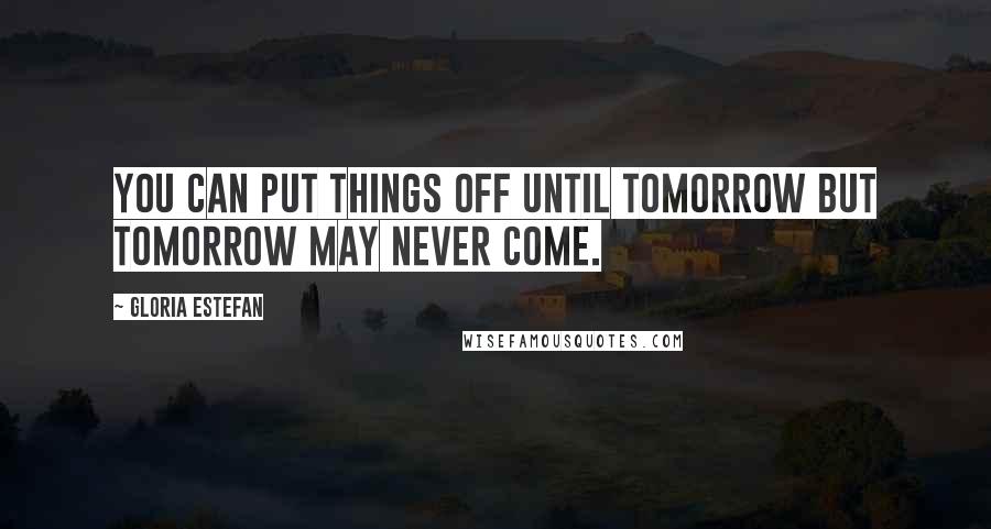 Gloria Estefan Quotes: You can put things off until tomorrow but tomorrow may never come.