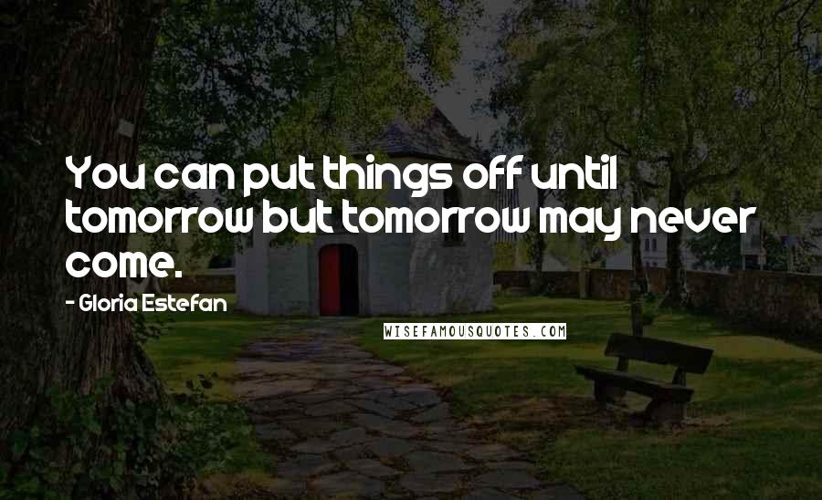 Gloria Estefan Quotes: You can put things off until tomorrow but tomorrow may never come.