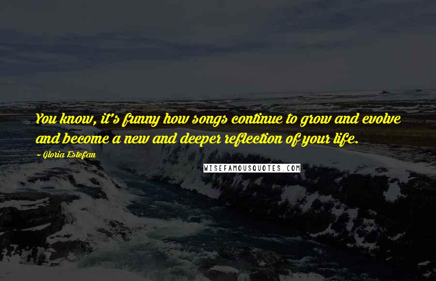 Gloria Estefan Quotes: You know, it's funny how songs continue to grow and evolve and become a new and deeper reflection of your life.