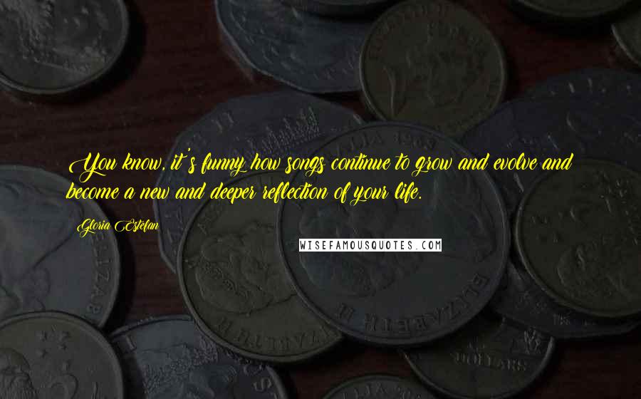 Gloria Estefan Quotes: You know, it's funny how songs continue to grow and evolve and become a new and deeper reflection of your life.