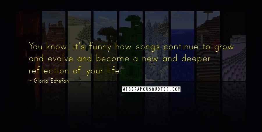Gloria Estefan Quotes: You know, it's funny how songs continue to grow and evolve and become a new and deeper reflection of your life.