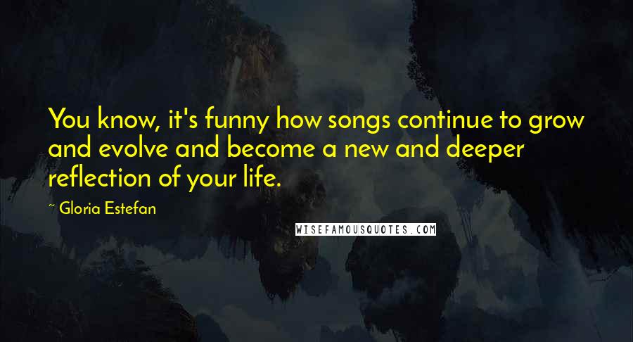 Gloria Estefan Quotes: You know, it's funny how songs continue to grow and evolve and become a new and deeper reflection of your life.
