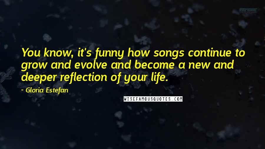 Gloria Estefan Quotes: You know, it's funny how songs continue to grow and evolve and become a new and deeper reflection of your life.