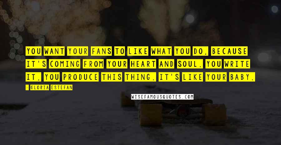 Gloria Estefan Quotes: You want your fans to like what you do, because it's coming from your heart and soul. You write it, you produce this thing. It's like your baby.