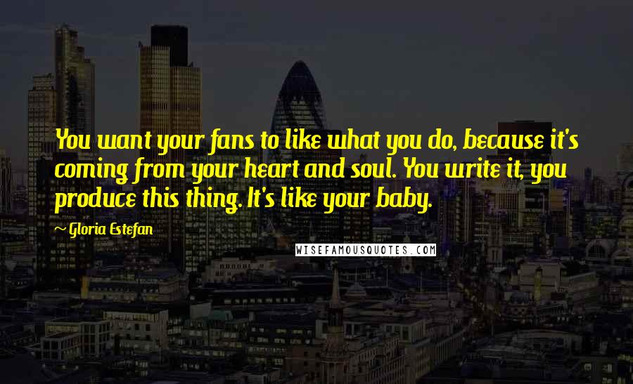 Gloria Estefan Quotes: You want your fans to like what you do, because it's coming from your heart and soul. You write it, you produce this thing. It's like your baby.