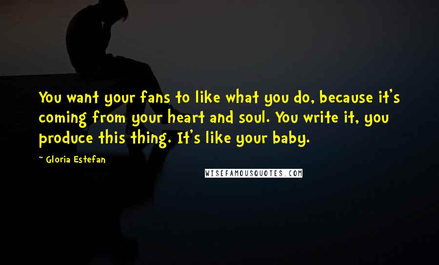 Gloria Estefan Quotes: You want your fans to like what you do, because it's coming from your heart and soul. You write it, you produce this thing. It's like your baby.
