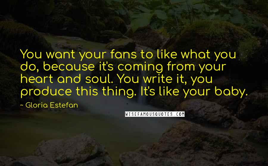 Gloria Estefan Quotes: You want your fans to like what you do, because it's coming from your heart and soul. You write it, you produce this thing. It's like your baby.