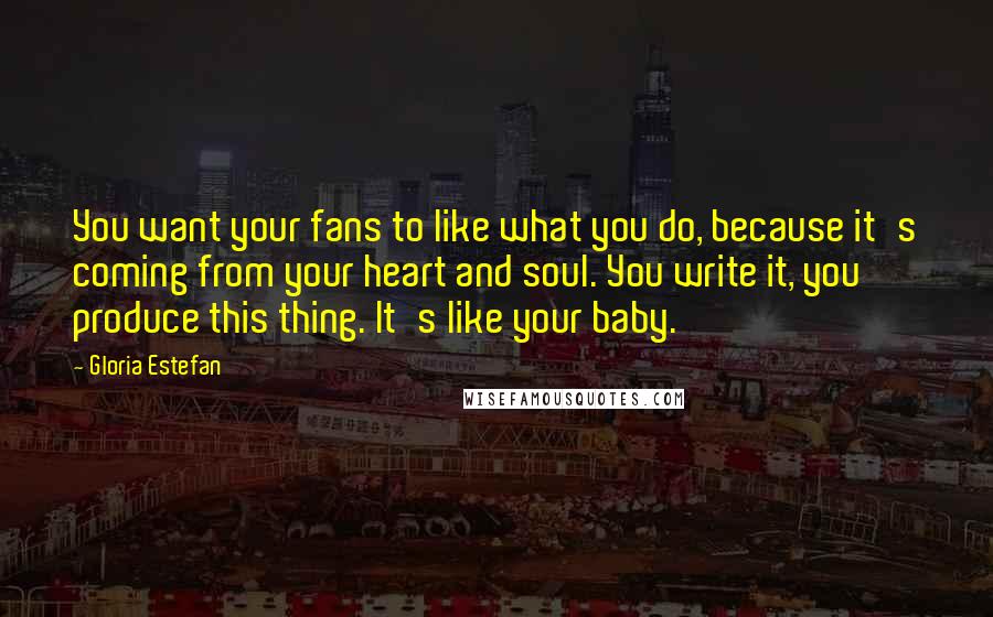 Gloria Estefan Quotes: You want your fans to like what you do, because it's coming from your heart and soul. You write it, you produce this thing. It's like your baby.