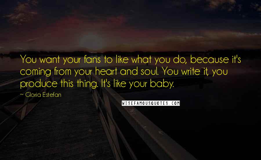 Gloria Estefan Quotes: You want your fans to like what you do, because it's coming from your heart and soul. You write it, you produce this thing. It's like your baby.